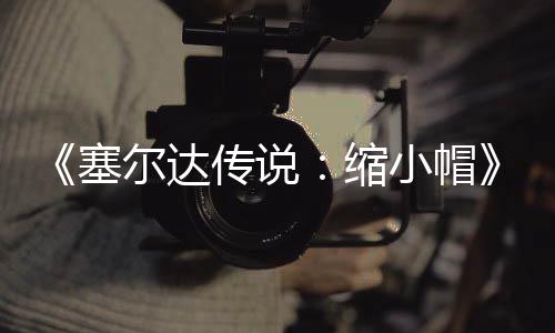 尔达待优塞缩小帽早植版化验PC移发布 非传说常粗糙有期实