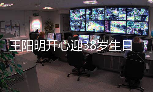 明开陪伴王阳温馨岁生日 心迎幸福画面两侧妻女