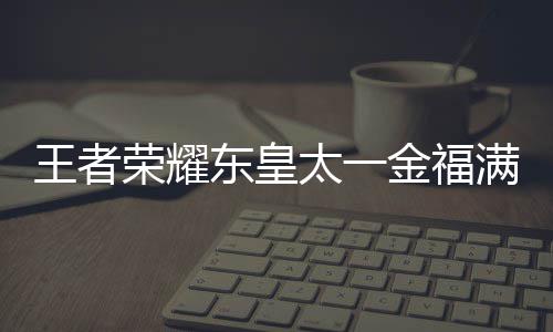 满堂东皇太一堂上金福间一王者 王什么时候上线荣耀线时者荣皇太耀东一金览福满