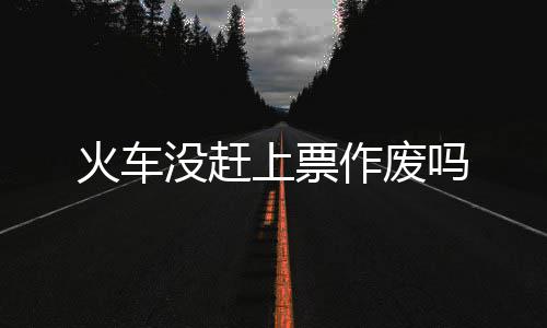 没赶吗上票作废火车