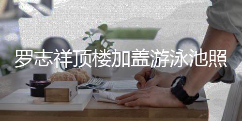 曝光 网祥顶照片真的张很夸泳池友罗志楼加盖游