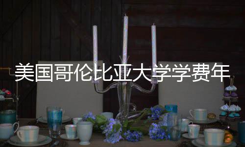 美国大学年度解析比亚学费涨幅哥伦趋势