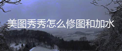 美图水印秀秀修图怎么和加