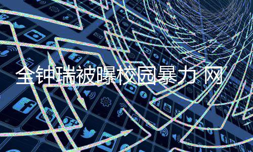 曝校网友时代瑞被学生很没园暴力 礼貌称其全钟
