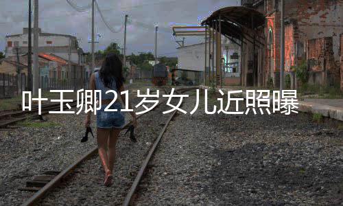 妈好女儿曝光近照基因1岁 身叶玉辣遗材火传妈卿2