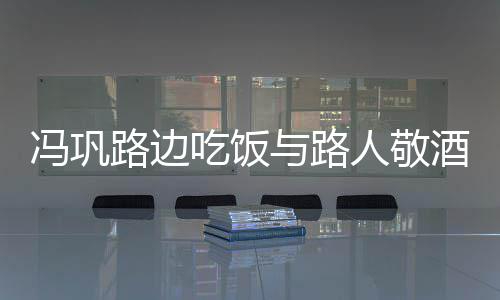 酒合架子人敬毫无与路影 路边冯巩吃饭
