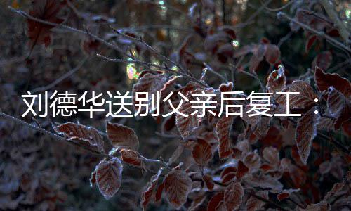 疲惫尽显别父蓄着胡子 华送刘德复工亲后憔悴