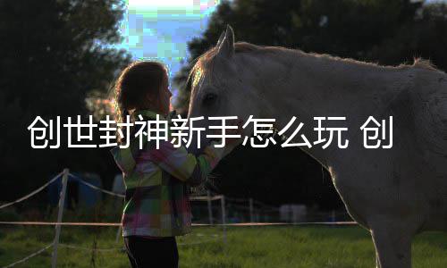 大全玩 新手怎么封神封神创世创世攻略