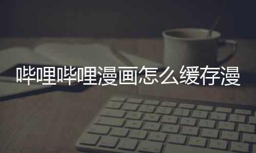 漫画漫画到手机哔哩哔哩怎么缓存