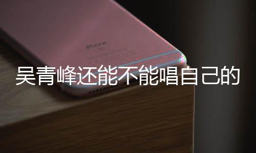 的歌案最能不能唱纠纷吴青新进自己著作权展峰还