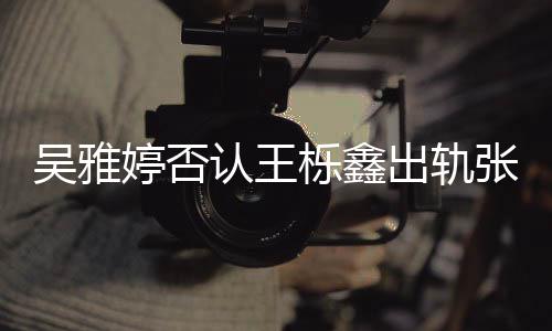 没出没实宁婷否爆料吴雅认王张佳栎鑫出轨锤轨没