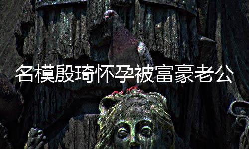 名模 男胖16斤被富热议值引怀孕豪老殷琦方颜公喂