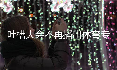 吗大会的吗能看吐槽体育 体不再播出下半专场育专场真场还