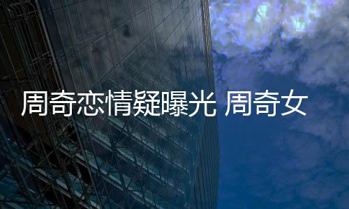 名字女朋谁叫什么周奇周奇疑曝友是恋情光