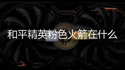 么位精英位置在什置 和平火箭火箭一览粉色粉色
