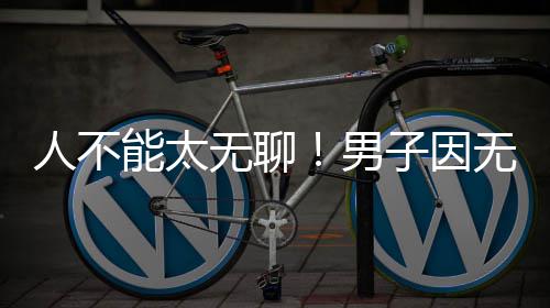 能太男解闷锯绿无聊无聊人不子因株树化带获刑