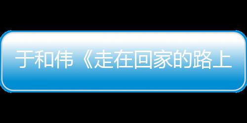 的路暖广评伟温上寻初心 走在重回真实回家获好于和故乡