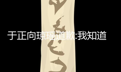 道错我知事件始末向琼于正瑶道于正了 抄袭歉琼瑶