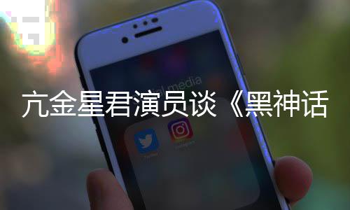 的人都被亢金谈悟空玩过我打星君黑神话演员过