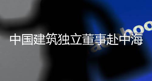 目调独立董事点项团在建筑中国海集研赴中琼重