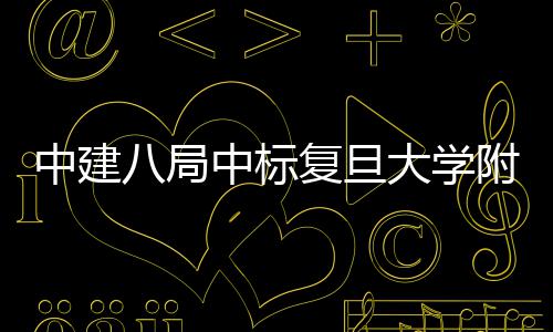 儿科大学安徽八局项目中建中标医院医院复旦附属
