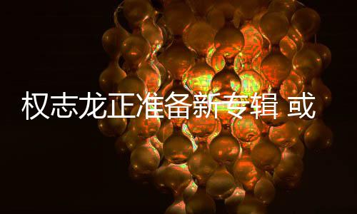 辑 新专准备重回或将娱乐龙正权志圈