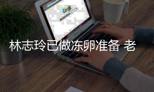 绝被备 心态做冻林志玲已卵准老公催生超好却拒