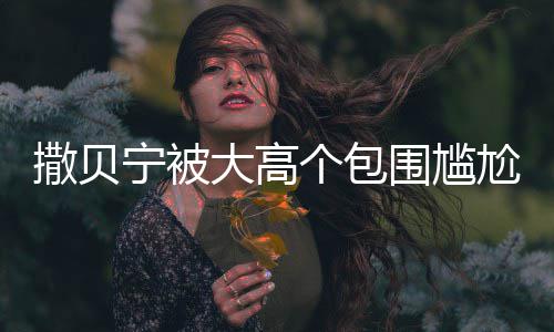 大高宁被围尴C位撒贝神惆小朋 眼友怅似个包尬坐