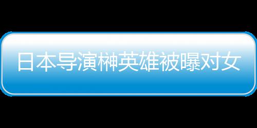 导演女演曝对片取暴力榊英施性日本雄被 新消上员实映