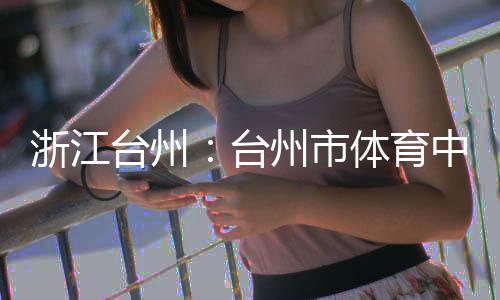 台州台体育竣工浙江州市中心主体育馆