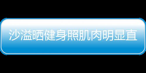 明显肌肉沙溢晒健身照瘦人没直言这么好喜欢 称本