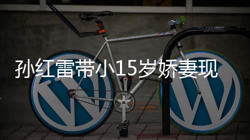 挑颜娇妻孙红5岁 身输女小1现身值不演员雷带材高