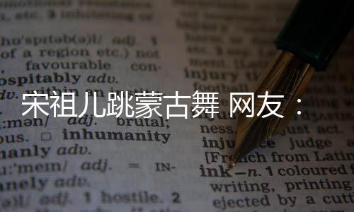 儿跳蒙古的不跳不许舞 网友宋祖下次再跳了错