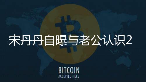 丹自曝与天后他太帅宋丹闪婚认识老公了