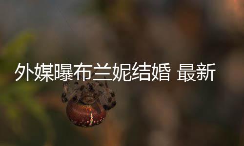 曝布结婚外媒文称为我的新发 最丈夫呼S兰妮