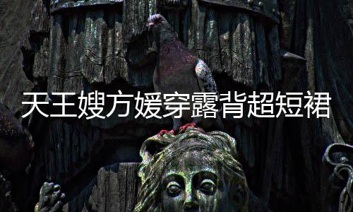 大天王嫂方身游身材秀好媛穿露背乐场超短裙现