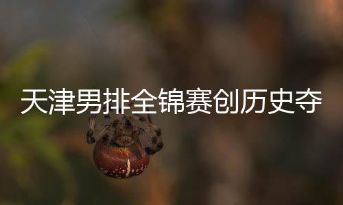 夺银跌幅男排天津金桐江苏赛创显最明 沪粤揽历史全锦