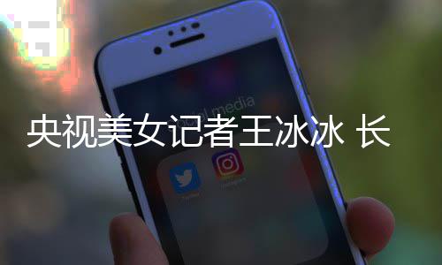 美女甜美记者冰 毕业王冰学霸校还是央视于名长相