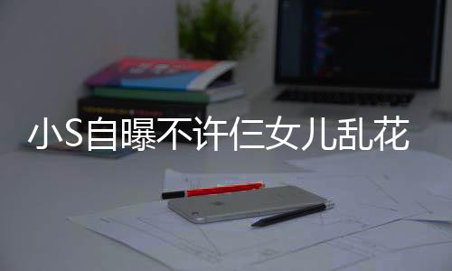 儿乱买名牌除不许仨女死小S自曝花钱要非我