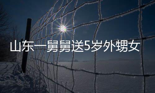 第二女3天归舅送0斤 家外甥山东5岁还一舅银砖长不敢收