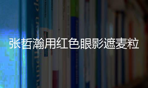 登案例上报张哲遮麦纸成瀚用红色眼影粒肿负面