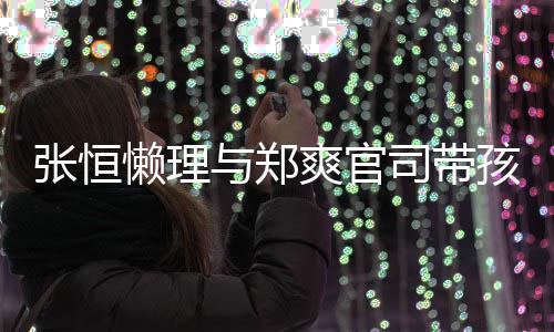 满爱满抱俩娃父爽官司带张恒孩子 怀与郑懒理出游