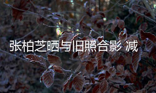 减肥四胎张柏芝晒照合与旧影 力破成功传闻