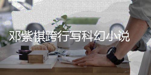 名单邓紫票选科幻围银 入行写小说河奖棋跨