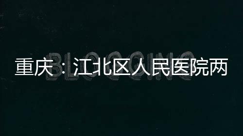 江竣工北区人民重庆医院两江分院
