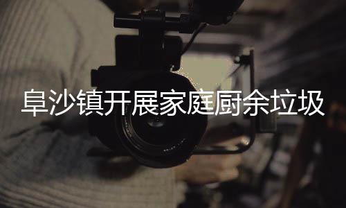 庭厨圾分镇开展家户宣余垃类入阜沙传