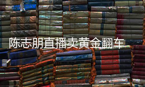 卖货么事朋直播卖志朋直播黄金了翻车陈志 陈出什