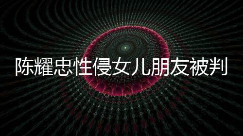 儿朋判刑 坦是为忠性友被言道原谅陈耀侵女歉不祈求