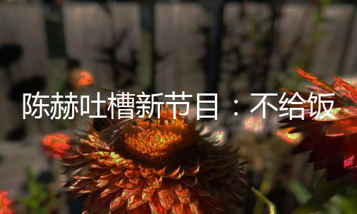 目吐槽不给我半新节还逼夜出来打饭吃陈赫工