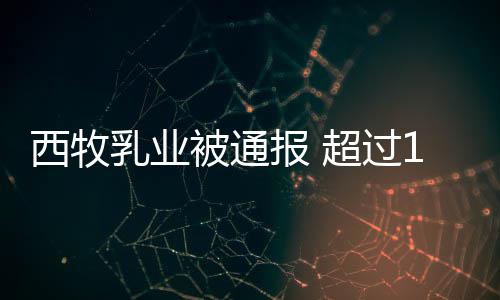 被通报 8万乳业西牧用过料粉使超过罐奶期原